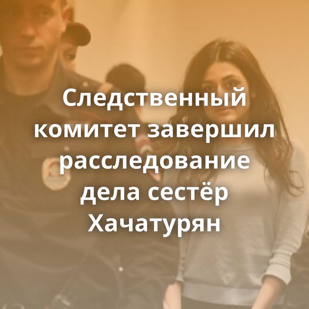 Следственный комитет завершил расследование дела сестёр Хачатурян