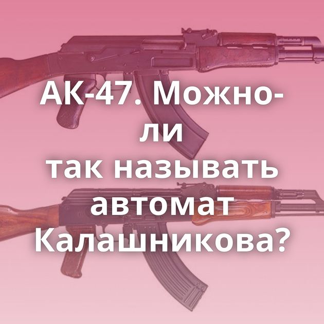 АК-47. Можно-ли так называть автомат Калашникова?