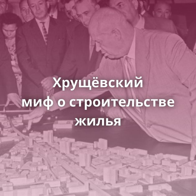 Хрущёвский миф о строительстве жилья