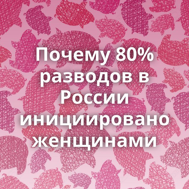 Почему 80% разводов в России инициировано женщинами