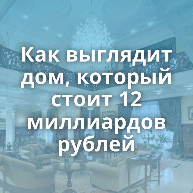 Как выглядит дом, который стоит 12 миллиардов рублей