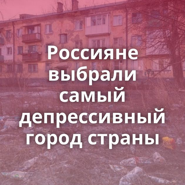 Россияне выбрали самый депрессивный город страны