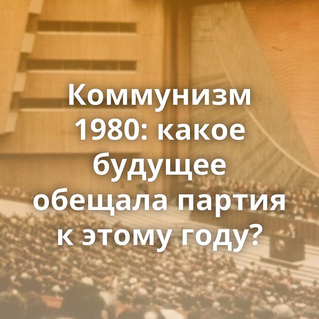 Коммунизм 1980: какое будущее обещала партия к этому году?