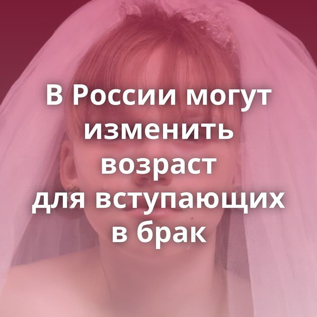 В России могут изменить возраст для вступающих в брак