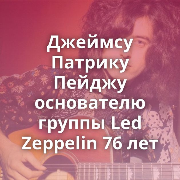 Джеймсу Патрику Пейджу основателю группы Led Zeppelin 76 лет