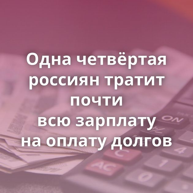 Одна четвёртая россиян тратит почти всю зарплату на оплату долгов