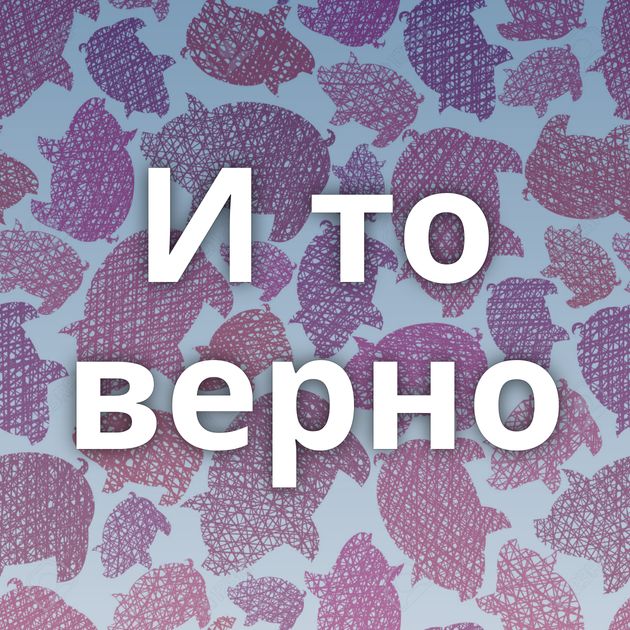 И то верно