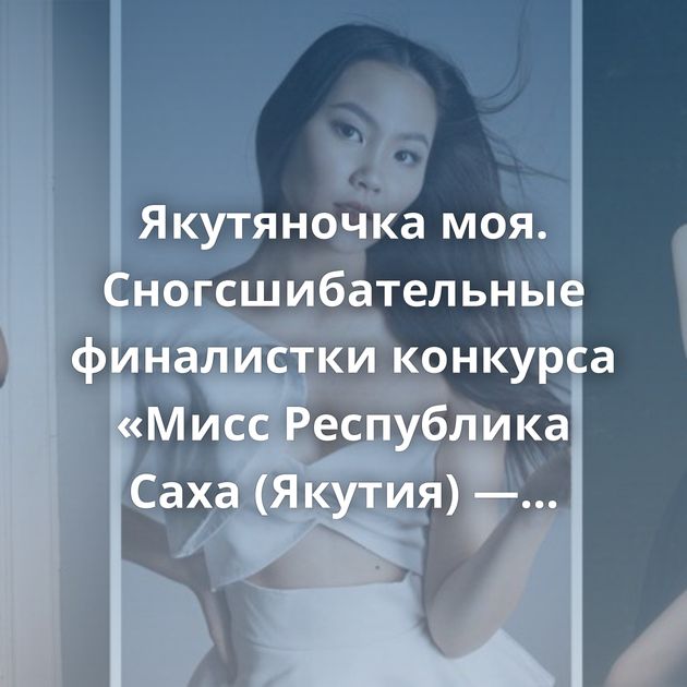 Якутяночка моя. Сногсшибательные финалистки конкурса «Мисс Республика Саха (Якутия) — 2020»