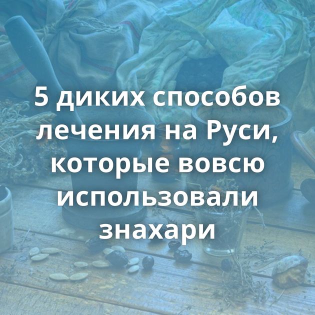 5 диких способов лечения на Руси, которые вовсю использовали знахари