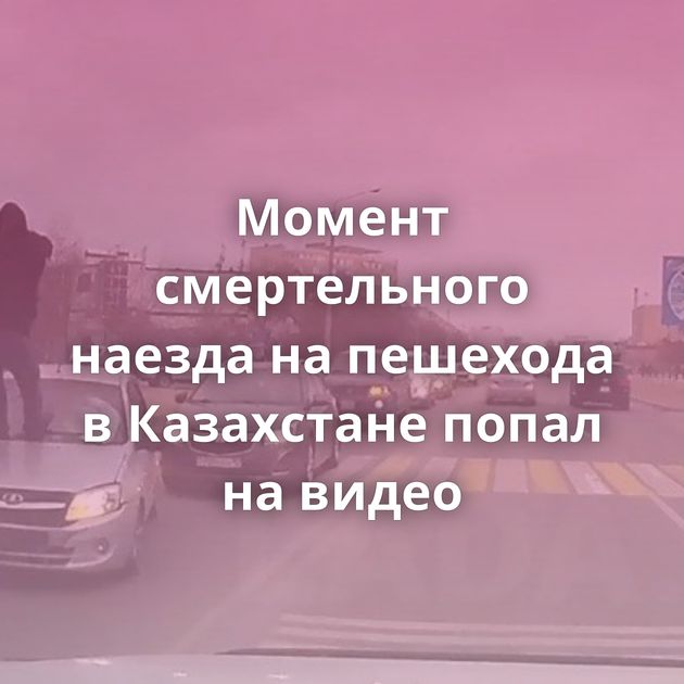 Момент смертельного наезда на пешехода в Казахстане попал на видео