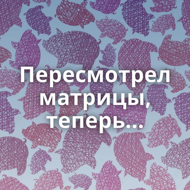 Пересмотрел матрицы, теперь...