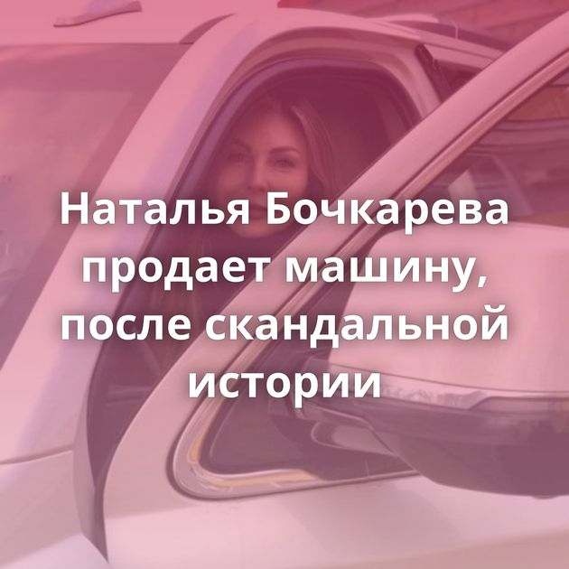 Наталья Бочкарева продает машину, после скандальной истории