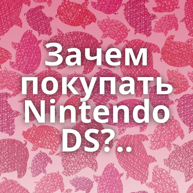 Зачем покупать Nintendo DS?..