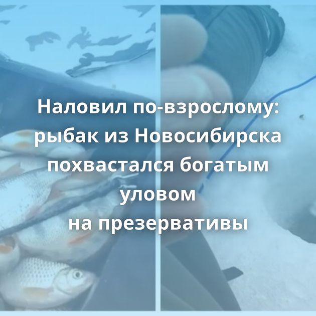 Наловил по-взрослому: рыбак из Новосибирска похвастался богатым уловом на презервативы