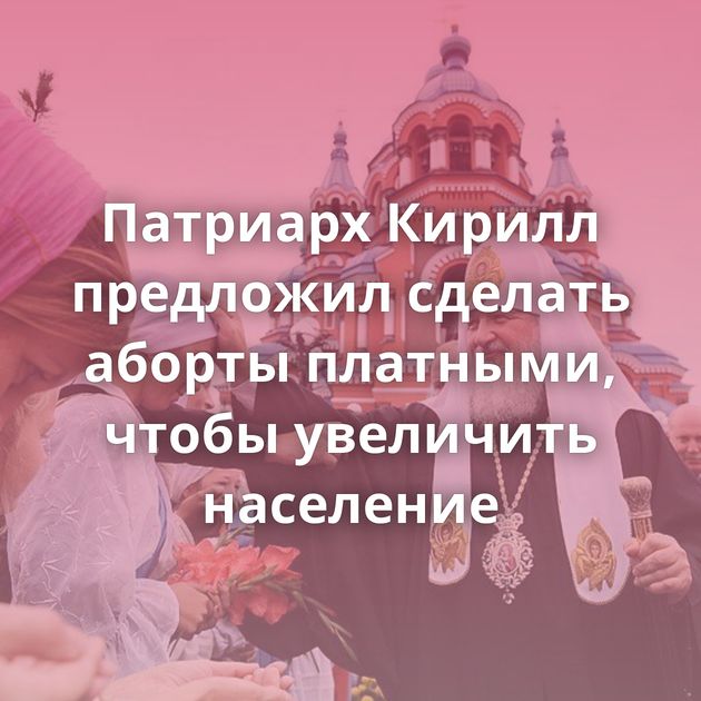 Патриарх Кирилл предложил сделать аборты платными, чтобы увеличить население