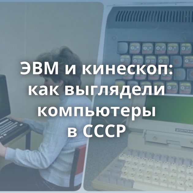 ЭВМ и кинескоп: как выглядели компьютеры в СССР