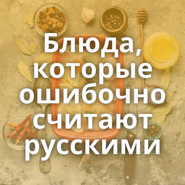 Блюда, которые ошибочно считают русскими