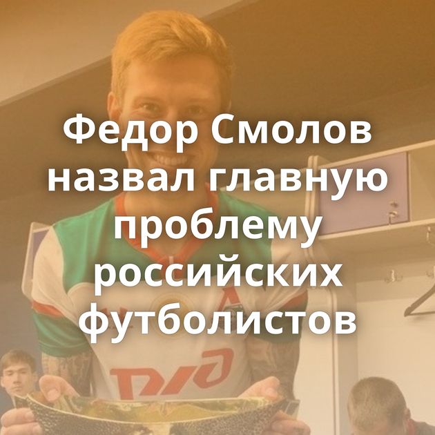 Федор Смолов назвал главную проблему российских футболистов
