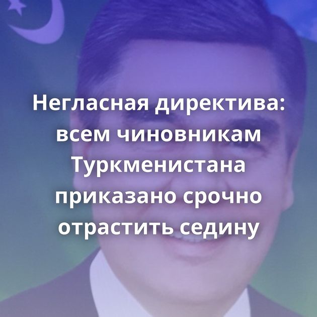 Негласная директива: всем чиновникам Туркменистана приказано срочно отрастить седину