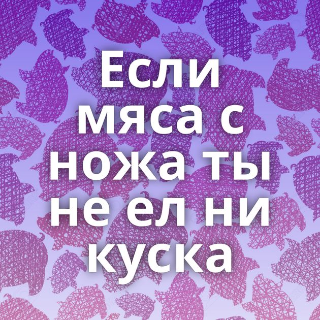 Если мяса с ножа ты не ел ни куска