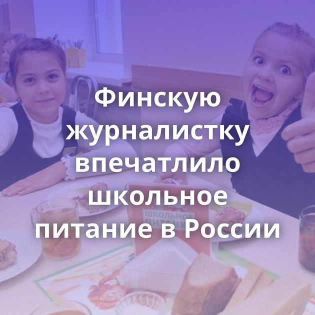 Финскую журналистку впечатлило школьное питание в России