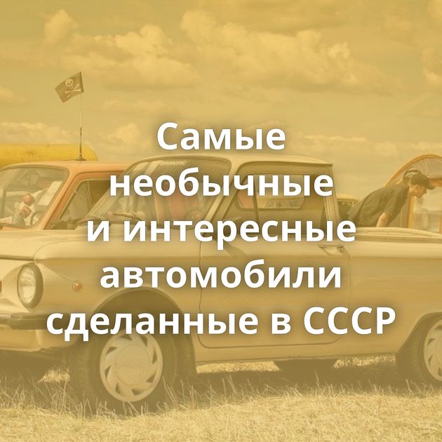 Самые необычные и интересные автомобили сделанные в СССР