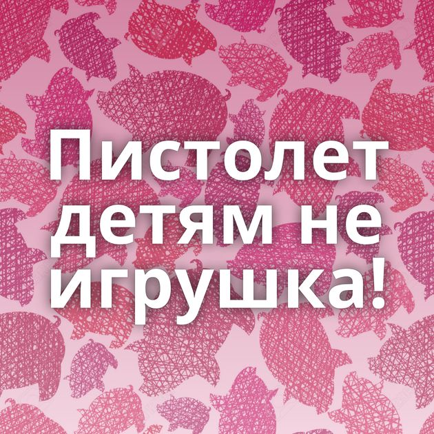 Пистолет детям не игрушка!