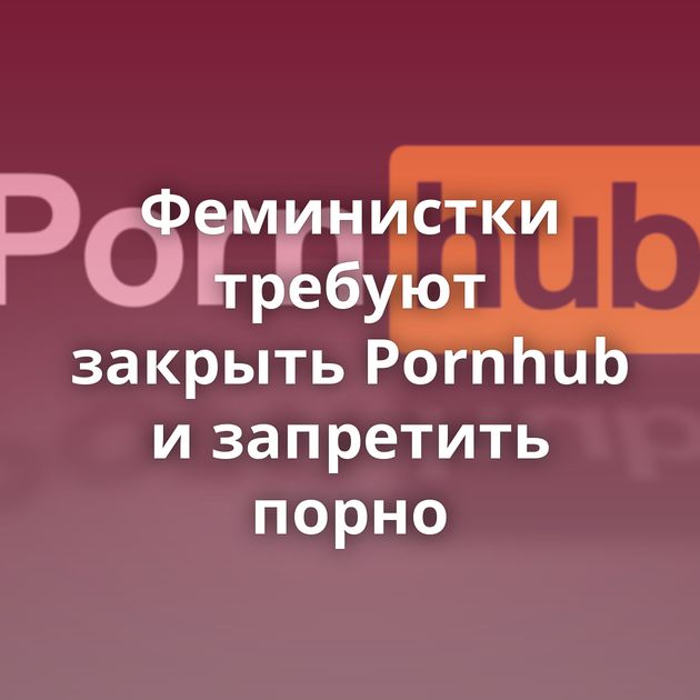 Феминистки требуют закрыть Pornhub и запретить порно