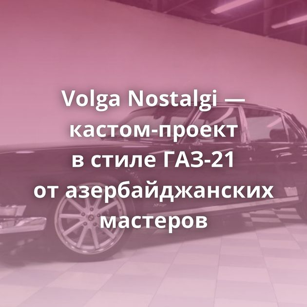 Volga Nostalgi — кастом-проект в стиле ГАЗ-21 от азербайджанских мастеров
