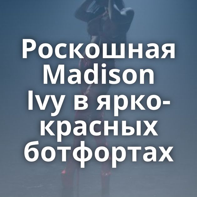 Роскошная Madison Ivy в ярко-красных ботфортах