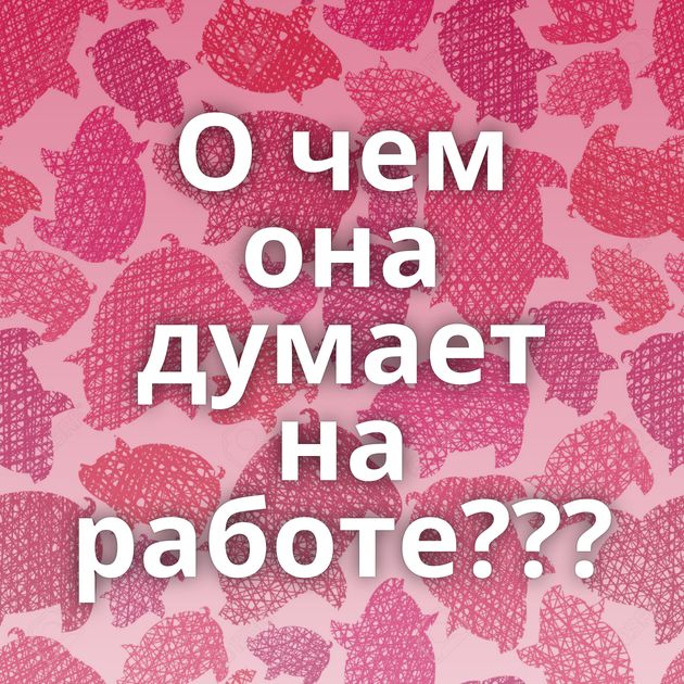 О чем она думает на работе???