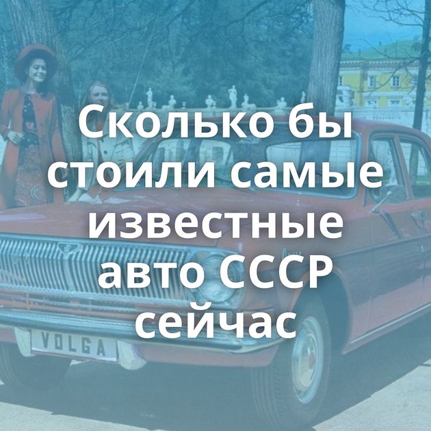 Сколько бы стоили самые известные авто СССР сейчас