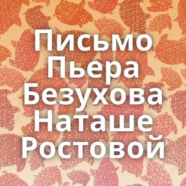 Письмо Пьера Безухова Наташе Ростовой