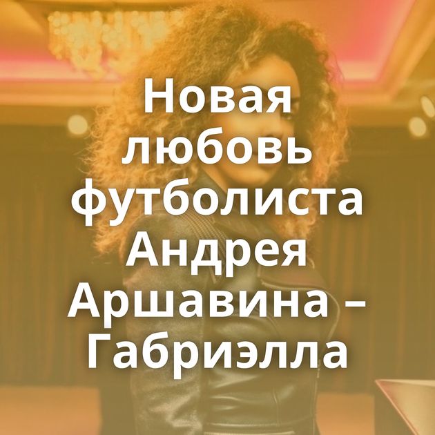 Новая любовь футболиста Андрея Аршавина – Габриэлла