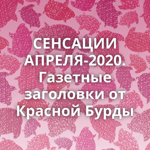 СЕНСАЦИИ АПРЕЛЯ-2020. Газетные заголовки от Красной Бурды