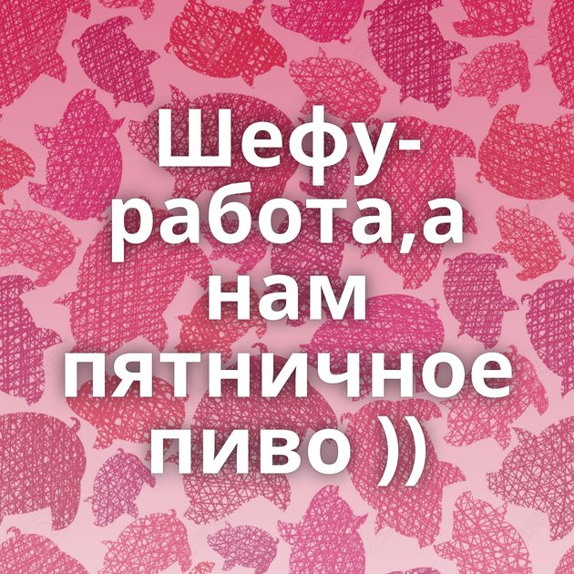 Шефу-работа,а нам пятничное пиво ))