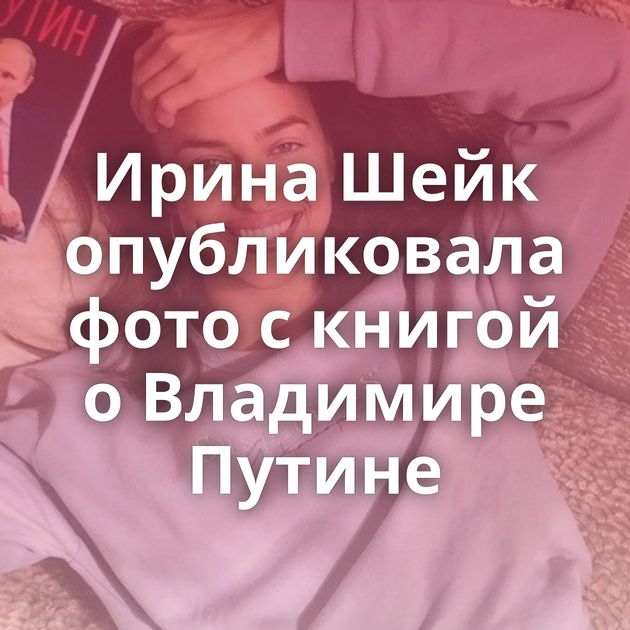 Ирина Шейк опубликовала фото с книгой о Владимире Путине