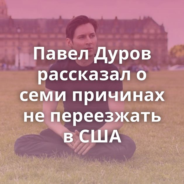 Павел Дуров рассказал о семи причинах не переезжать в США