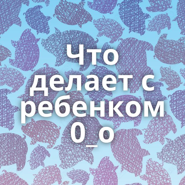 Что делает с ребенком 0_о