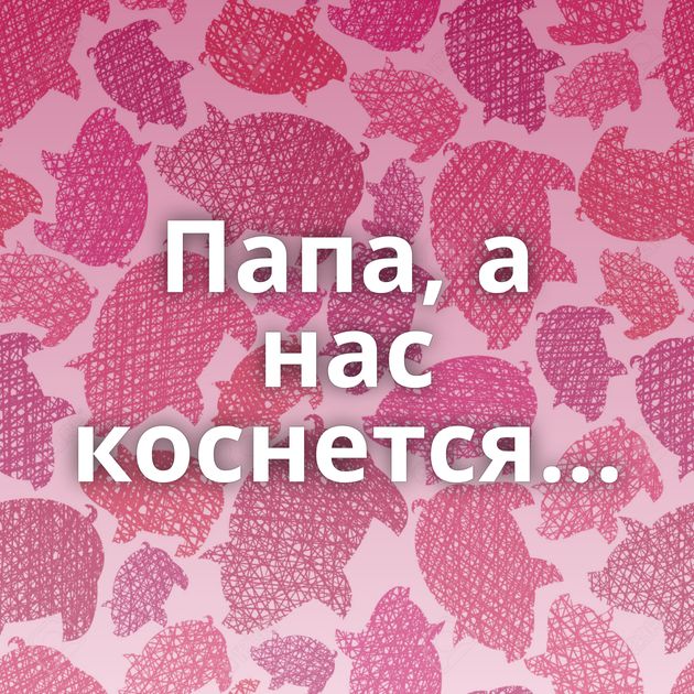 Папа, а нас коснется...