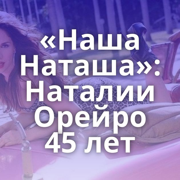«Наша Наташа»: Наталии Орейро 45 лет