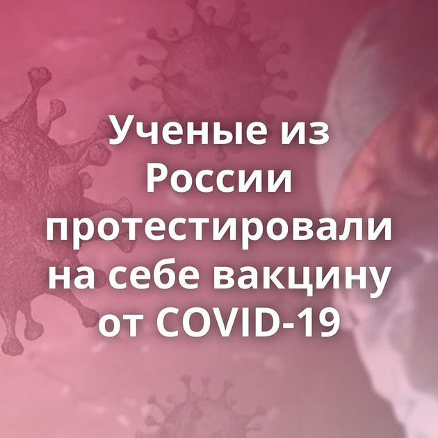 Ученые из России протестировали на себе вакцину от COVID-19