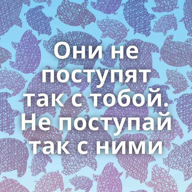 Они не поступят так с тобой. Не поступай так с ними