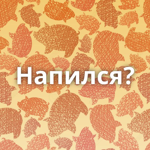 Напился?
