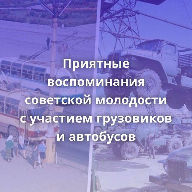 Приятные воспоминания советской молодости с участием грузовиков и автобусов