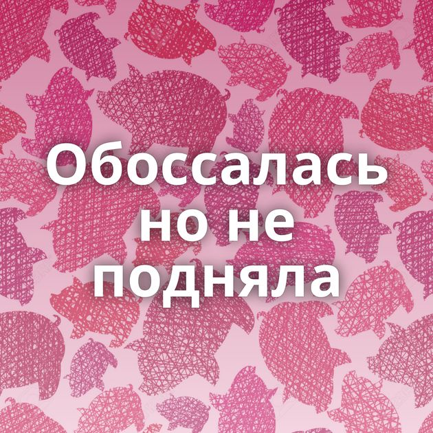 Обоссалась но не подняла