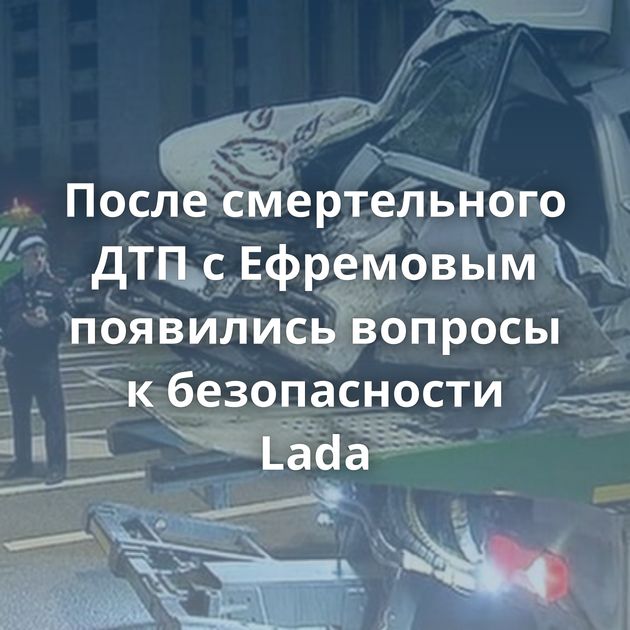 После смертельного ДТП с Ефремовым появились вопросы к безопасности Lada