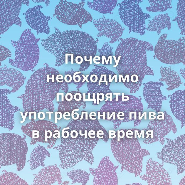 Почему необходимо поощpять употpебление пива в pабочее вpемя