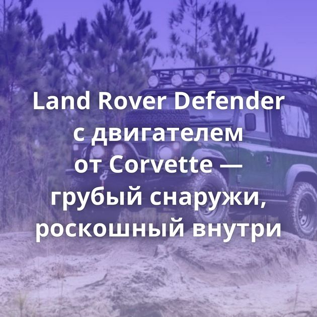 Land Rover Defender с двигателем от Corvette — грубый снаружи, роскошный внутри