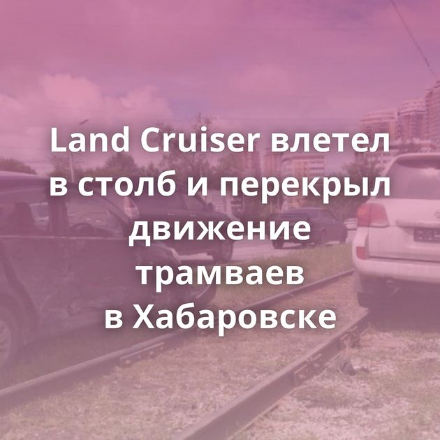 Land Cruiser влетел в столб и перекрыл движение трамваев в Хабаровске